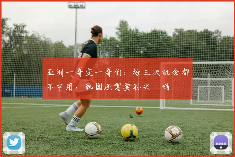 亚洲一哥变一哥们,给三次机会都不中用,韩国还需要孙兴慜吗