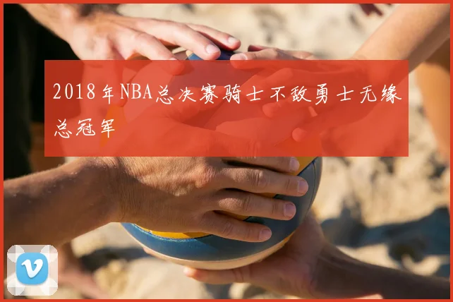 2018年NBA总决赛骑士不敌勇士无缘总冠军