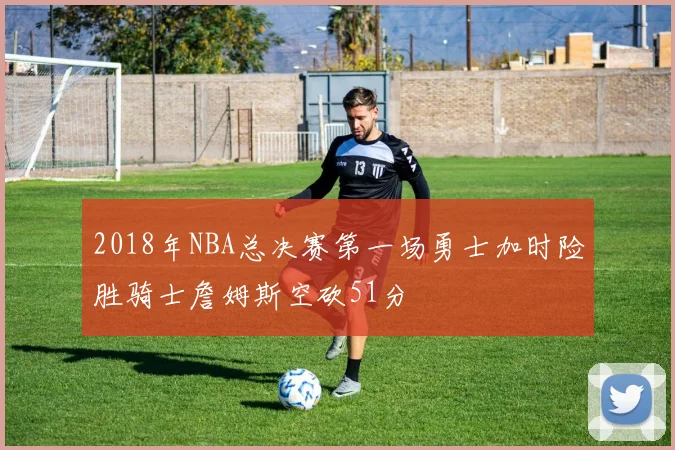 2018年NBA总决赛第一场勇士加时险胜骑士詹姆斯空砍51分