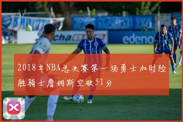 2018年NBA总决赛第一场勇士加时险胜骑士詹姆斯空砍51分