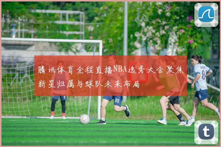 腾讯体育全程直播NBA选秀大会聚焦新星归属与球队未来布局