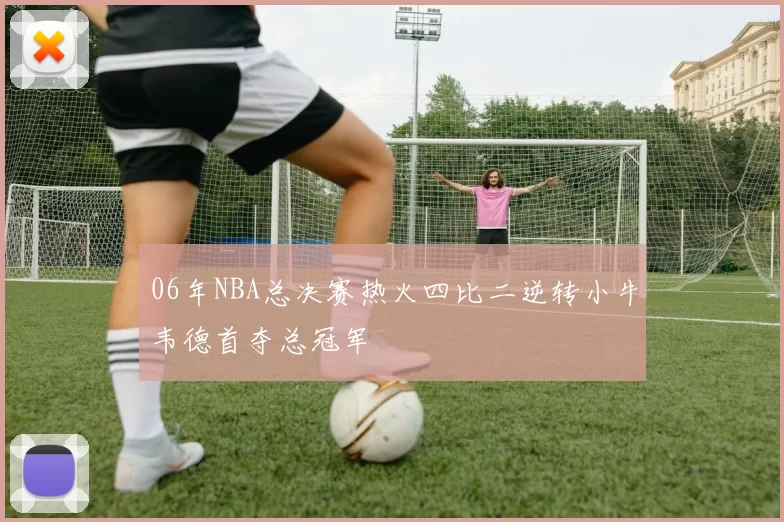 06年NBA总决赛热火四比二逆转小牛韦德首夺总冠军