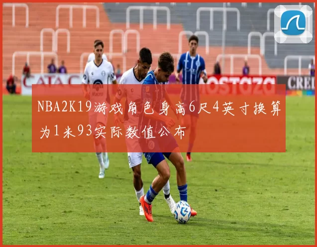 NBA2K19游戏角色身高6尺4英寸换算为1米93实际数值公布