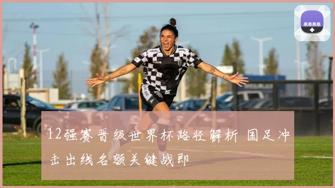 12强赛晋级世界杯路径解析 国足冲击出线名额关键战即