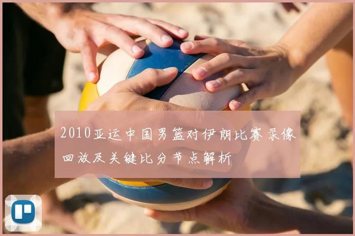 2010亚运中国男篮对伊朗比赛录像回放及关键比分节点解析