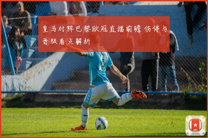 皇马对阵巴黎欧冠直播前瞻 伤停与晋级看点解析