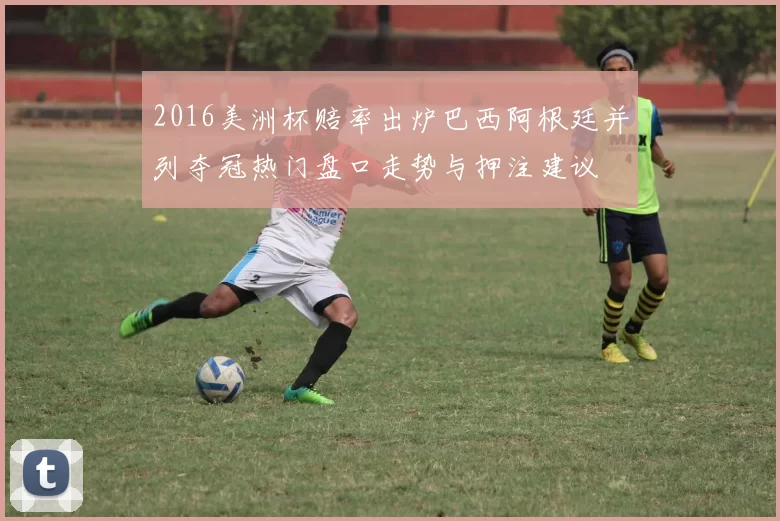 2016美洲杯赔率出炉巴西阿根廷并列夺冠热门盘口走势与押注建议