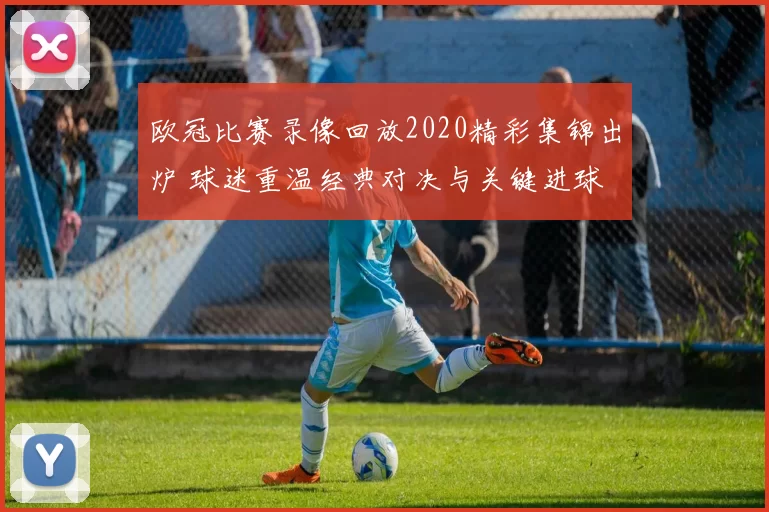 欧冠比赛录像回放2020精彩集锦出炉 球迷重温经典对决与关键进球