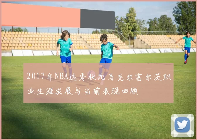2017年NBA选秀状元马克尔富尔茨职业生涯发展与当前表现回顾