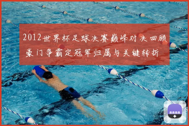 2012世界杯足球决赛巅峰对决回顾 豪门争霸定冠军归属与关键转折