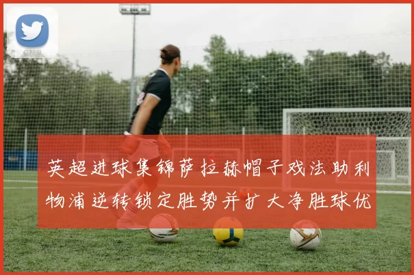 英超进球集锦萨拉赫帽子戏法助利物浦逆转锁定胜势并扩大净胜球优势