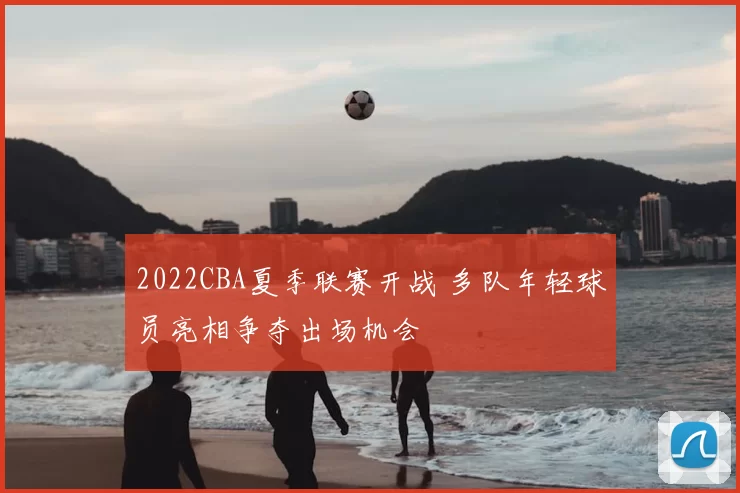 2022CBA夏季联赛开战 多队年轻球员亮相争夺出场机会