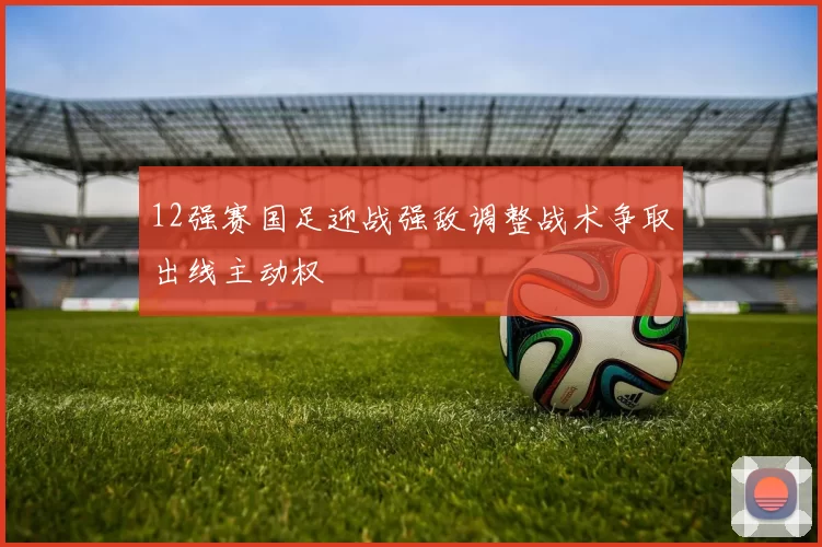 12强赛国足迎战强敌调整战术争取出线主动权