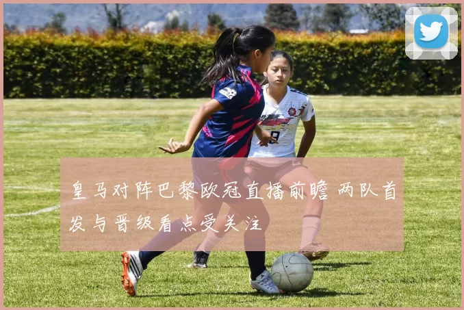 皇马对阵巴黎欧冠直播前瞻 两队首发与晋级看点受关注