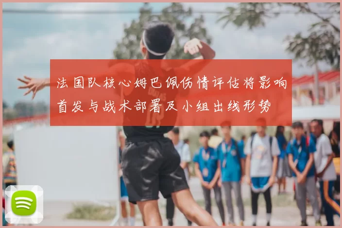 法国队核心姆巴佩伤情评估将影响首发与战术部署及小组出线形势