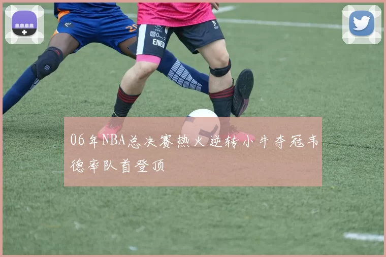 06年NBA总决赛热火逆转小牛夺冠韦德率队首登顶