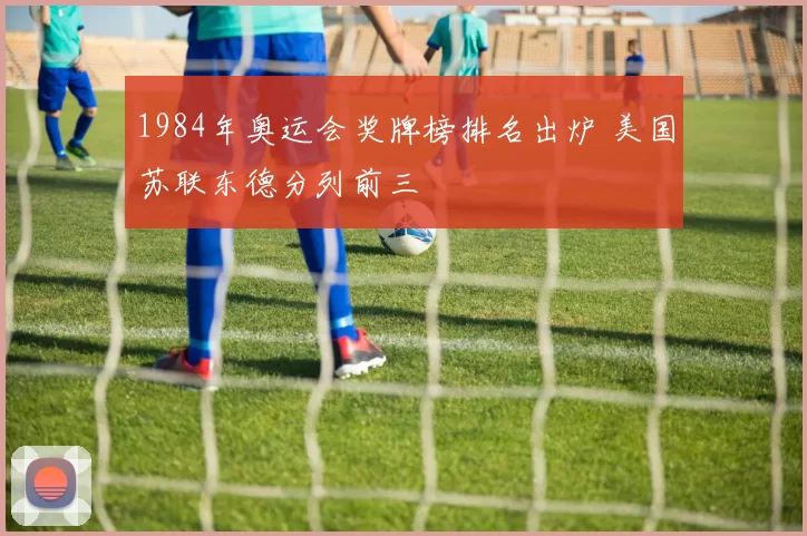 1984年奥运会奖牌榜排名出炉 美国苏联东德分列前三